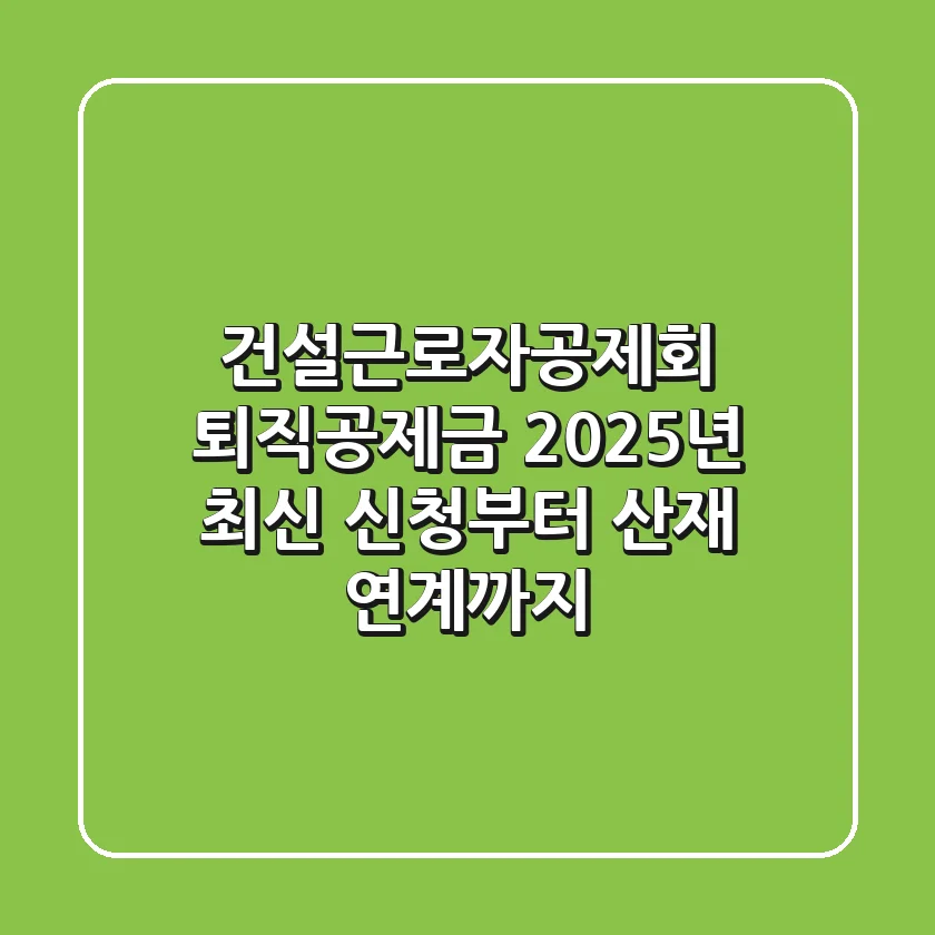 건설근로자공제회 퇴직공제금, 2025년 최신 신청부터 산재 연계까지!